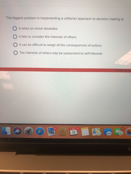 The biggest problem in implementing a utilitarian approach to decision making is: O It relies on moral absolutes O It fails to consider the interests of others 0 It can be difficult to weigh all the consequences of actions O The interests of others may be subservient to self-interests 9