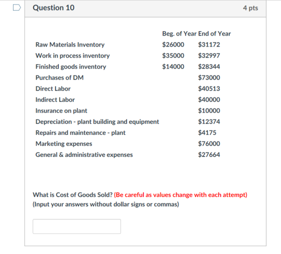 DQuestion 10 4 pts Beg. of Year End of Year Raw Materials Inventory Work in process inventory Finished goods inventory Purchases of DM Direct Labor Indirect Labor Insurance on plant Depreciation plant building and equipment Repairs and maintenance - plant Marketing expenses General & administrative expenses $26000 $31172 $35000 $32997 $14000 $28344 $73000 $40513 $40000 $10000 $12374 $4175 $76000 $27664 What is Cost of Goods Sold? (Be careful as values change with each attempt) (Input your answers without dollar signs or commas)
