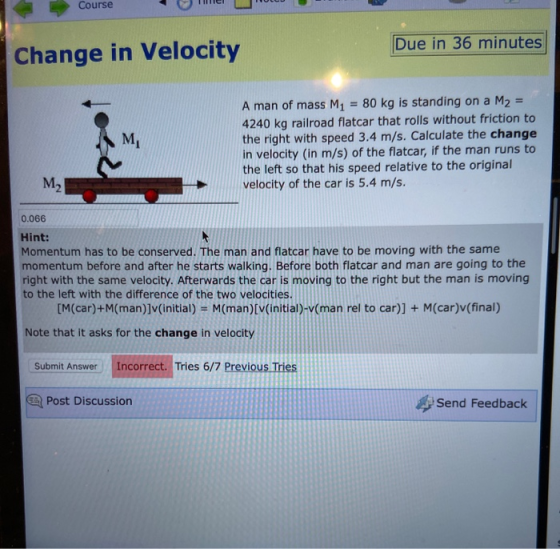 Course Mel L e Due in 36 minutes Change in Velocity A man of mass M1 = 80 kg is standing on a M2 = 4240 kg railroad flatcar t