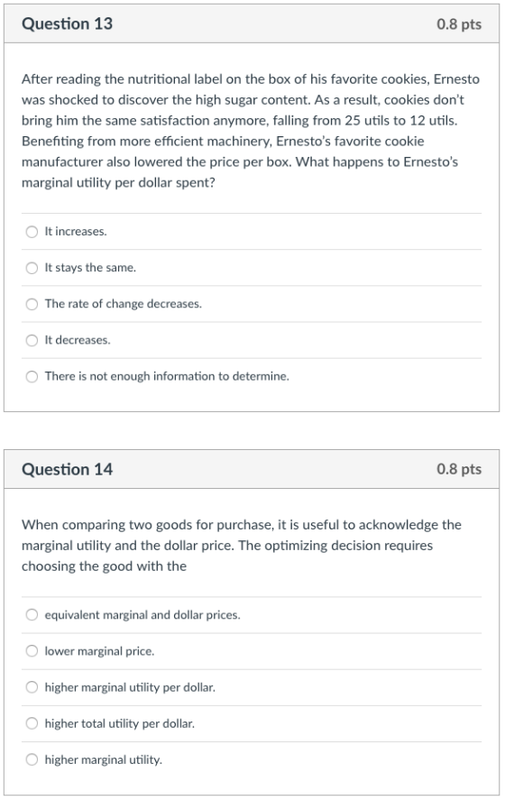Question 1:3 0.8 pts After reading the nutritional label on the box of his favorite cookies, Ernesto was shocked to discover the high sugar content. As a result, cookies dont bring him the same satisfaction anymore, falling from 25 utils to 12 utils. Benefiting from more efficient machinery, Ernestos favorite cookie manufacturer also lowered the price per box. What happens to Ernestos marginal utility per dollar spent? O It increases. It stays the same. The rate of change decreases. OIt decreases. O There is not enough information to determine Question 14 0.8 pts When comparing two goods for purchase, it is useful to acknowledge the marginal utility and the dollar price. The optimizing decision requires choosing the good with the equivalent marginal and dollar prices. lower marginal price. Ohigher marginal utility per dollar. O higher total utility per dollar. higher marginal utility