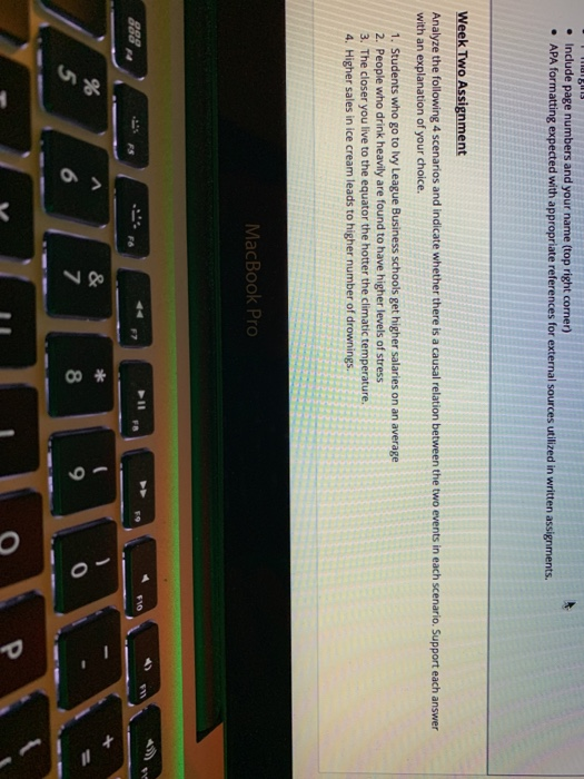 Include page numbers and your name (top right corner) APA formatting expected with appropriate references for external sources utilized in written assignments. . . Week Two Assignment Analyze the following 4 scenarios and indicate whether there is a causal relation between the two events in each scenario. Support each answer with an explanation of your choice. 1. Students who go to lvy League Business schools get higher salaries on an average 2. People who drink heavily are found to have higher levels of stress 3. The closer you live to the equator the hotter the climatic temperature 4. Higher sales in ice cream leads to higher number of drownings MacBook Pro 4 8 9 0 0