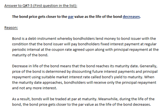Answer to Q#7-5 (First question in the list): The bond price gets closer to the par value as the life of the bond decreases Reason: Bond is a debt-instrument whereby bondholders lend money to bond issuer with the condition that the bond issuer will pay bondholders fixed interest payment at regular periodic interval at the coupon rate agreed upon along with principal repayment at the maturity of the bond. Decrease in life of the bond means that the bond reaches its maturity date. Generally, price of the bond is determined by discounting future interest payments and principal repayment using suitable market interest rate called bonds yield to maturity. Whern the maturity date approaches, bondholders will receive only the principal repayment and not any more interest As a result, bonds will be traded at par at maturity. Meanwhile, during the life of the bond, the bond price gets closer to the par value as the life of the bond decreases