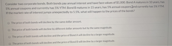 Consider two corporate bonds. Both bonds pay annual interest and have face values of $1,000. Bond A matures in 10 years, has