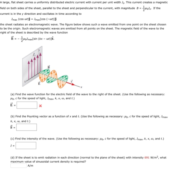 A large, flat sheet carries a uniformly distributed electric current with current per unit widthJs. This current creates a magnetic field on both sides of the sheet, parallel to the sheet and perpendicular to the current, with magnitude B- 0s. If the current is in the y direction and oscillates in time according to 2 /max (cos ωガーJmax[cos (-wtjj the sheet radiates an electromagnetic wave. The figure below shows such a wave emitted from one point on the sheet chosen to be the origin. Such electromagnetic waves are emitted from all points on the sheet. The magnetic field of the wave to the right of the sheet is described by the wave function 2 J, (a) Find the wave function for the electric field of the wave to the right of the sheet. (Use the following as necessary: ,10, c for the speed of light, Jmax, k, x, a, and t.) (b) Find the Poynting vector as a function of x and t. (Use the following as necessary: Ho, c for the speed of light, Jmax k, x, , and t.) (c) Find the intensity of the wave. (Use the following as necessary: Ho, c for the speed of light, Jmax, k, x, , and t.) (d) If the sheet is to emit radiation in each direction (normal to the plane of the sheet) with intensity 691 W/m2, what maximum value of sinusoidal current density is required?
