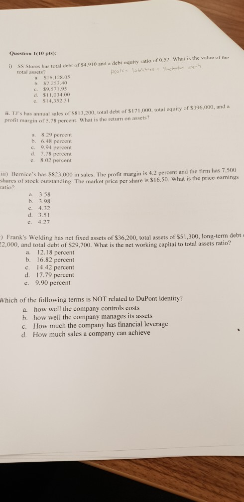 Question 1(10 pts): D SS Stores has total debt of $4,910 and a debt-equity ratio of 0.52. What is the value of the total assets? a. $16,128.05 b. $7,253,40 c. $9,571.95 d. $11,034.00 e. $14,352.31 i. TJs has annual sales of $813,200, total debt of $171,000, total equity of $396,000, and a profit margin of 5.78 percent. What is the return on assets? a. 8.29 percent b. 6.48 percent c. 9.94 percent d. 7.78 percent e. 8.02 percent ii) Bernices has $823,000 in sales. The profit margin is 4.2 percent and the firm h hares ofe $16.50. What is he price-earnings shares of stock outstanding. The market price per s atio? a. 3.58 b. 3.98 c. 4.32 d. 3.51 e. 4.27 ) Franks Welding has net fixed assets of $36,200, total assets of s51,300, long-term debt 2,000, and total debt of $29,700. What is the net working capital to total assets ratio? a. 12.18 percent b. 16.82 percent c. 14.42 percent d. 17.79 percent e. 9.90 percent Which of the following terms is NOT related to DuPont identity? a. how well the company controls costs b. how well the company manages its assets c. How much the company has financial leverage d. How much sales a company can achieve