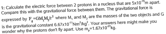 -15 apart. 1: Calculate the electric force between 2 protons in a nucleus that are 5x101 m Compare this with the gravitational force between them. The gravitational force is expressed by F-GMr where M, and M2 are the masses of the two objects and G is the gravitational constant 6.67x101Nm2kg?. Your answers here might make you wonder why the protons dont fly apart. Use m,-1.67x102/kg. -27