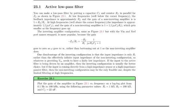 23.1 Active low-pass filter You can make a low-pass filter by putting a capacitor Cr and resistor Rf in parallel for Zj as shown in Figure 23.1. At low frequencies (well below the corner frequency), the feedback impedance is approximately Rf and the gain of a non-inverting amplifier is is 1 +R//R,. At high frequencies (well above the corner frequency),the impedance is approx- imately 1/(jwCs), and the gain of a non-inverting amplifier is 1 +1/(juCRi), which gets smaller as the frequency goes up The inverting amplifier configuration, same as Figure 23.1 but with the Vin and Vref port names swapped, is more popular, because the gain goes to zero as goes to 00, rather than bottoming out at 1 as the non-inverting amplifier oes One disadvantage of the inverting configuration is that the input impedance is only Ri rather than the effectively infinite input impedance of the non-inverting configuration, so whatever is providing Vin needs to have a fairly low impedance. If the input to the active filter is being driven by an amplifier, then the inverting configuration is usually the better choice, but if the input is coming directly from a high-impedance sensor or a high-impedance passive filter, then the non-inverting configuration may be the only feasible one, despite the limited filtering at high frequencies. Exercise 23.1 Plot the gain of the amplifier in Figure 23.1 vs. frequency on a log-log plot from 0.1 Hz to 100 kHz, using the following parameter values: R2-1 kQ, Rf = 100 kΩ and C 22 nF