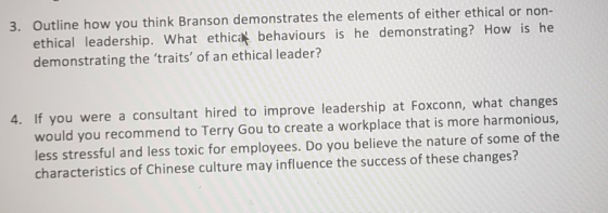3. Outline how you think Branson demonstrates the elements of either ethical or non- ethical leadership. What ethicat behaviours is he demonstrating? How is he demonstrating the traits of an ethical leader? 4. If you were a consultant hired to improve leadership at Foxconn, what changes would you recommend to Terry Gou to create a workplace that is more harmonious, less stressful and less toxic for employees. Do you believe the nature of some of the characteristics of Chinese culture may influence the success of these changes?