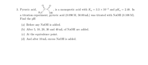 3. Pyruvic acid, C- , is a monoprotic acid with K. = 3.3 x 10-3 and pk, = 2.48. In H. C OH a titration experiment, pyruvic ac