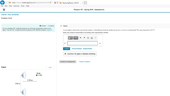 File Edit View Favorites Tools Help Physics 107 Spring 2019 Apanasevich HW 00 - Phys 105 Review Problem 16.63 Review 1 Constants PartA You are slanding 2 50 n directly in front af one of the two loudapeakers shown in the figure. They are 3.00 m apert and both are playing a 636 Hz tone in phase. Flaure 1) As you begin to walk directly away from the speaker, at what detances om he speaker do you hear ה mm mum sound intensity? The room temperaturo 1.20 Enter your answers nunerically in increasing order separated by cummas C Submit XIncorrect: Try Again; 2 attempts remalning <Return to Assignment Provide Feedback Figure 1 o11 Walk 2.50 m 3.00 m