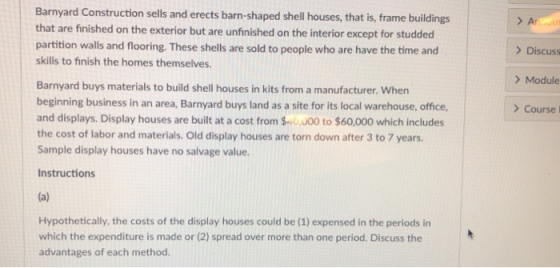 Barnyard Construction sells and erects barn-shaped shell houses, that is, frame buildings that are finished on the exterior but are unfinished on the interior except for studded partition walls and flooring. These shells are sold to people who are have the time and skills to finish the homes themselves. > A ) Discuss ) Module ) Course Barnyard buys materials to build shell houses in kits from a manufacturer. When beginning business in an area, Barnyard buys land as a site for its local warehouse, office, and displays. Display houses are built at a cost from $ 0,000 to $60,000 which includes the cost of labor and materials. Old display houses are torn down after 3 to 7 years. Sample display houses have no salvage value. Instructions Hypothetically, the costs of the display houses could be (1) expensed in the periods in which the expenditure is made or (2) spread over more than one period. Discuss the advantages of each method.