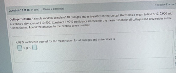 Attempt 2 of Unlimted 7.4 Section Exercise Question 18 of 18 (1 point) College tuition: A simple random sample of 40 colleges