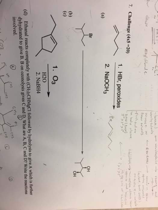 weak chae Alkyl chlnol 7. Challenge (4x5-20) zero (use) 1. HBr, peroxides 2. NaOCH3 Br OH OH 1. 03 H20 2. NaBH4 Ethanal reacts completely with (CHs)2CHMgCl followed by hydrolysis to give A which is further dyhydrated to give B. B on ozonolysis gives C and D. What are A, B, C and D? Write the reactions involved (d) CHS Caz