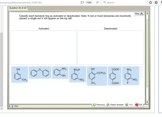 Ba 110% Search scms/mod/ibis/view.php?id 3365760 Question 20 of 20 Map det A Classify each benzene ring as activated or deactivated. Note: If one or more benzenes are incorrectly placed, a single red X will appear on the top left Activated Deactivated NH2 OH OH COOH NO2 SO2H C (CH3)3 CH7 COOH Previous Check Answer Next Exit Hint