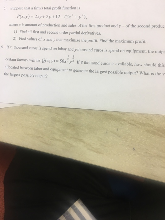5. Suppose that a firms total profit function is P(x,y) = 2xy + 2y+12-(2x2 +y2), where x is amount of production and sales of the first product and y - of the second produc 1) Find all first and second order partial derivatives. 2) Find values of x and y that maximize the profit. Find the maximum profit. 6. Ifx thousand euros is spend on labor and y thousand euros is spend on equipment, the outpu certain factory will be Qur;y) 50x2y. If 8 thousand euros is available, how should this allocated between labor and equipment to generate the largest possible output? What is the v the largest possible output?
