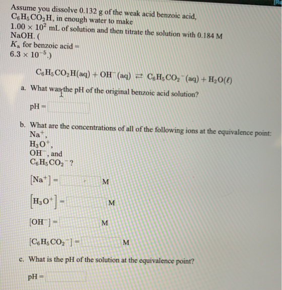 Assume you dissolve 0.132 g of the weak acid benzoic acid, C6H; CO2H, in enough water to make 1.00 x 102 mL of solution and t