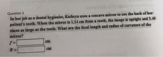Question 3. In her job as a dental hygienist, Kathryn uses a concave mirror to see the back of her patients teeth. When the mirror is 1.14 cm from a tooth, the image is upright and 3.40 times as large as the tooth. What are the focal length and radius of curvature of the mirror? f= R= cm