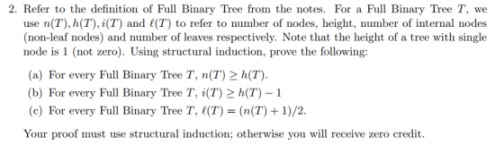 2. Refer to the definition of Full Binary Tree from the notes. For a Full Binary Tree T, we use n(T), h(T), i(T) and (T) to refer to number of nodes, height, number of internal nodes (non-leaf nodes) and number of leaves respectively. Note that the height of a tree with single node is 1 (not zero). Using structural induction, prove the following: (a) For every Full Binary Tree T, n(T) 2 h(T) (b) For every Full Binary Tree T, i(T) 2 h(T)-1 (c) For every Full Binary Tree T, ((T)-(n(T) +1)/2 Your proof must use structural induction; otherwise you will receive zero credit.