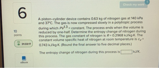 Check my work 6 10 A piston-cylinder device contains 0.63 kg of nitrogen gas at 140 kPa and 37°C. The gas is now compressed s