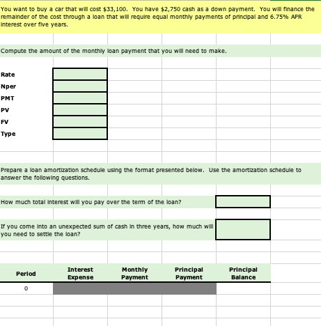 You want to buy a car that will cost $33,100. You have $2,750 cash as a down payment. You will finance the remainder of the cost through a loan that will require equal monthly payments of principal and 6.75% APR interest over five years Compute the amount of the monthly loan payment that you will need to make. Rate Nper PMT PV FV туре Prepare a loan amortization schedule using the format presented below. Use the amortization schedule to answer the following questions. How much total interest will you pay over the term of the loan? If you come into an unexpected sum of cash in three years, how much will you need to settle the loan? Interest Expense Monthly Payment Principal Payment Principal Balance Period