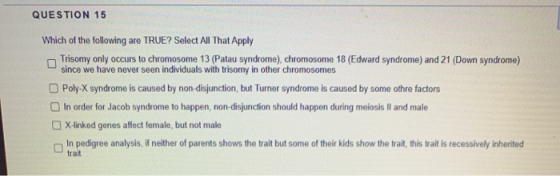 QUESTION 15 Which of the following are TRUE? Select All That Apply Trisomy only occurs to chromosome 13 (Patau syndrome), chr