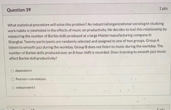 Question 39 1 pts What statistical procedure will solve this problem? An industrial/organizational sociologist studying work