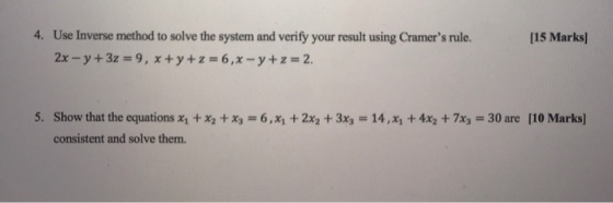 4. Use Inverse method to solve the system and verify your result using Cramers rule. 2x-y+3z = 9, x+y+z=6,x-y+z=2. [15 Marks 5. Show that the equations X1 + X2 + x,-6, x1 + 2x2 + 3x3 = 14, x1 + 4x2 + 7x3-30 are [10 Marks] consistent and solve them.