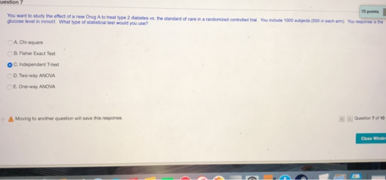 uestion 7 10 points type 2 diabetes vs. the standard of care in a randomized controlled tral·You include 1000 subjects (SOO in each arm) You response s the glucose level in mmoli. What type of statistical test would you use? A Chi-square B. Fisher Exact Test O C. Independent T-test D.Two-way ANOVA E. One-way ANOVA Moving to another question will save this response Question 7 of 10 Close Windo