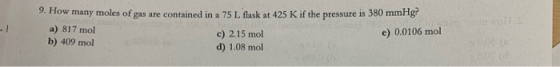 9. How many moles of gas are contained in a 75 L flask at 425 K if the pressure is 380 mmHg a) 817 mol c) 2.15 mol e) 0.0106