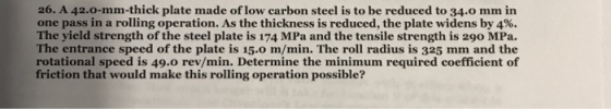 26. A 42.o-mm-thick plate made of low carbon steel is to be reduced to 34.0 mm in one pass in a rolling operation. As the thickness is reduced, the plate widens by 4%. The yield strength of the steel plate is 174 MPa and the tensile strength is 290 MPa. The entrance speed of the plate is 15.0 m/min. The roll radius is 325 mm and the rotational speed is 49.0 rev/min. Determine the minimum required coefficient of friction that would make this rolling operation possible?