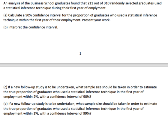 An analysis of the Business School graduates found that 211 out of 310 randomly selected graduates used a statistical inference technique during their first year of emplyment. (a) Calculate a 90% confidence interval for the proportion of graduates who used a statistical inference technique within the first year of their employment. Present your work. (b) Interpret the confidence interval. (c) If a new follow-up study is to be undertaken, what sample size should be taken in order to estimate the true proportion of graduates who used a statistical inference technique in the first year of employment within 2%, with a confidence interval of 90%? (d) If a new follow-up study is to be undertaken, what sample size should be taken in order to estimate the true proportion of graduates who used a statistical inference technique in the first year of employment within 2%, with a confidence interval of 99%?