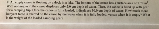 9. An empty canoe is floating by a dock in a lake. The bottom of the canoe has a surface area of 2.70 m2. With nothing in it, the canoe displaces only 2.0 cm depth of water. Then, the canoe is filled up with gear for a camping trip. Once the canoe is fully loaded, it displaces 30.0 cm depth of water. How much more buoyant force is exerted on the canoe by the water when it is fully loaded, versus when it is empty? What is the weight of the loaded camping gear?