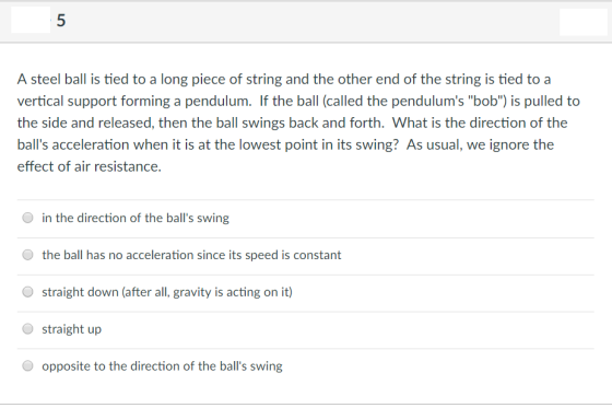 A steel ball is tied to a long piece of string and the other end of the string is tied to a vertical support forming a pendulum. If the ball (called the pendulums bob) is pulled to the side and released, then the ball swings back and forth. What is the direction of the balls acceleration when it is at the lowest point in its swing? As usual, we ignore the effect of air resistance. in the direction of the balls swing the ball has no acceleration since its speed is constant straight down (after all, gravity is acting on it) straight up O opposite to the direction of the balls swing