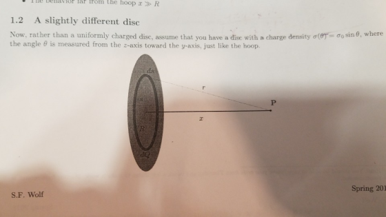 The belavior lar trom the hoop » R 1.2 A slightly different disc σ0sn, where Now, rather than a uniformly charged disc, assume that you have a disc with a charge density σ Ο the angle θ is measured from the z-axis toward the y-axis, just like the hoop. :S Spring 201 S.F. Wolf