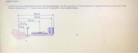QUESTION 3 A uniform lunch tray is being held in one hand, as the drawing illustrates. The mass of the tray is 0.11 kg. On th