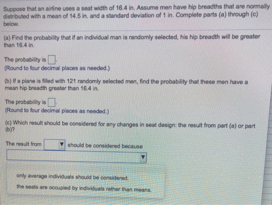 Suppose that an airline uses a seat width of 16.4 in. Assume men have hip breadths that are normally distributed with a mean of 14.5 in. and a standard deviation of 1 in. Complete parts (a) through (c) below. (a) Find the probability that if an individual man is randomly selected, his hip breadth will be greater than 16.4 in. The probability is Round to four decimal places as needed.) (b) If a plane is filled with 121 randomly selected men, find the probability that these men have a mean hip breadth greater than 16.4 in. The probability is (Round to four decimal places as needed.) (c) Which result should be considered for any changes in seat design: the result from part (a) or part (b)? The result from V should be considered because only average individuals should be considered. the seats are occupied by individuals rather than means.