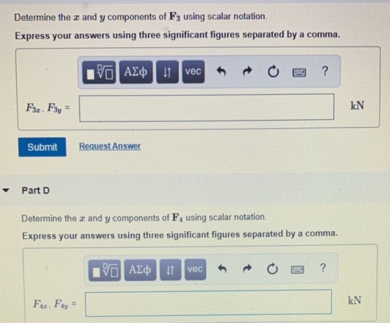 Determine the r and y components of F3 using scalar notation. Express your answers using three significant figures separated by a comma. kN Submit Request Answer Part D Determine the z and y components of F4 using scalar notation. Express your answers using three significant figures separated by a comma. Fr, Fy kN