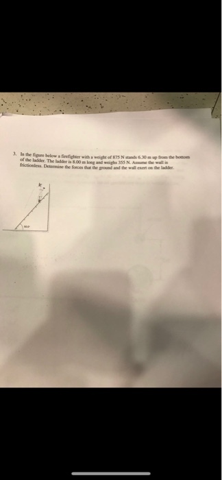 3. In the Sigure below a firefigheer with a weight of 875 N stands 6 30m u om the bottom of the ladder. The ladder is 8.00 m frictionless. Determine the forces that the ground and the wal nonth long and weighs 355 N. Asme the wall lser