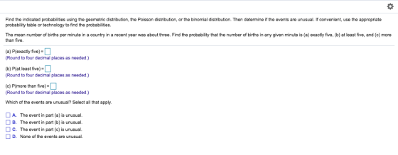 Find the indicated probabilities using the geometric distribution, the Poisson distribution, or the binomial distribution. Then determine if the events are unusual. If convenient, use the appropriate probability table or technology to find the probabilities. The mean number of births per minute in a country in a recent year was about three. Find the probability that the number of births in any given minute is (a) exactly five, (b) at least five, and (c) more than five. (a) P(exactly five)- Round to four decimal places as needed.) (b) P(at least five) Round to four decimal places as needed.) (c) P(more than five) Round to four decimal places as needed.) Which of the events are unusual? Select all that apply. A. The event in part (a) is unusual. □ B. The event in part (b) is unusual. C. The event in part (c) is unusual D. None of the events are unusual.