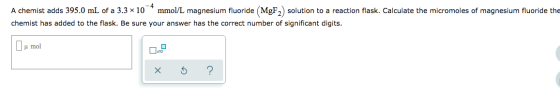 A chemist adds 395.0 mL of a 3.3 x 10 mmol/L magnesium fluoride MgF2) solution to a reaction flask. Calculate the micromoles