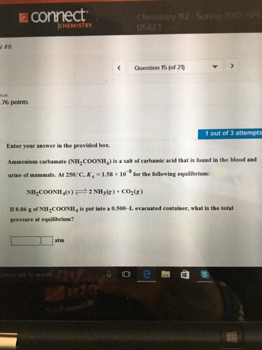 ICHEMISTRY Question 15 (of 21 76 points 1 out of 3 attempts Enter your answer in the provided box. Ammonium carbamate (NH2CooNH4 is a salt of carbamic acid that is found in the blood and urine of mammals. At 250 C, K 1.58 x 10 for the following equilibrium 2 NH30g) CO2 (g) NH COONH4(s) If 8.86 g ofNH2COONH4 is put into a 0.500-L evacuated container, what is the total pressure at equilibrium? atm