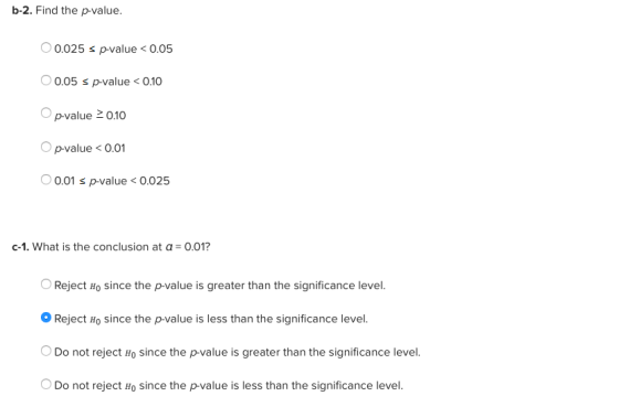 b-2. Find the p-value. 0.025 s p-value<0.05 0.05 s p-value0.10 。p-value 0.10 p-value<0.01 O 0.01 p-value < 0.025 c-1. What is the conclusion at α-0.01? OReject Ho since the p-value is greater than the significance level. o Reject Ho since the p-value is less than the significance level. Do not reject Ho since the p-value is greater than the significance level. Do not reject Ho since the p-value is less than the significance level.