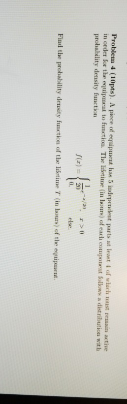 Problem 4 (10pts). A piece of equipment has 5 independent parts at least 4 of which uust remain active ith in order for the equipment to function. The lifetine (n hours) of each component follows a distribution w probability density function 0, else. Find the probability density function of the lifetime T (in hours) of the equipment