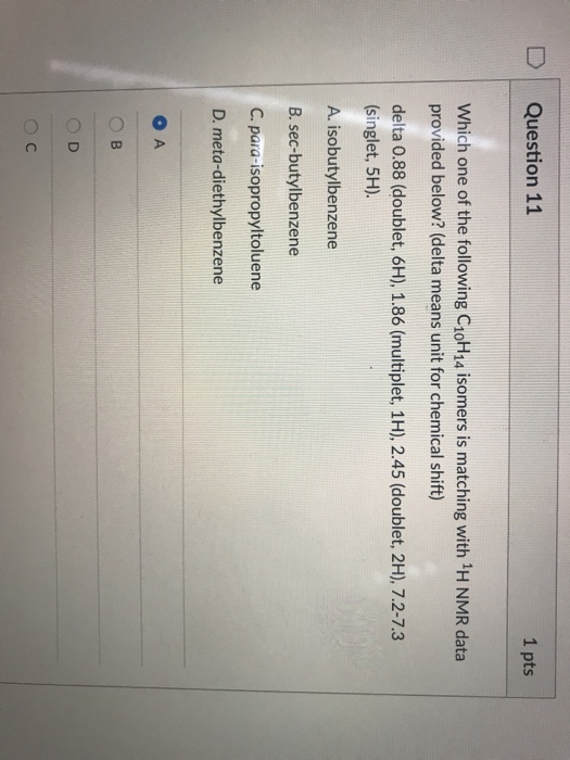 DQuestion 11 1 pts Which one of the following C1oH14 isomers is matching with 1H NMR data provided below? (delta means unit for chemical shift) delta 0.88 (doublet, 6H), 1.86 (multiplet, 1H), 2.45 (doublet, 2H), 7.2-7.3 (singlet, 5H) A isobutylbenzene B. sec-butylbenzene C. para-isopropyltoluene D. meta-diethylbenzene