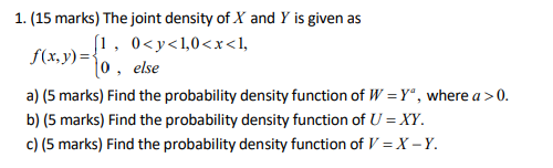 1. (15 marks) The joint density of X and Y is given as f(x.))-o, else a) (5 marks) Find the probability density function of W-Y, where a>0 b) (5 marks) Find the probability density function of U- XY 0(5 marks) Find the probability density function of V-X-Y