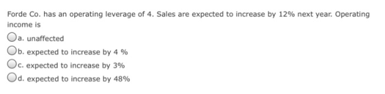 Forde Co. has an operating leverage of 4. Sales are expected to increase by 12% next year. Operating income is Oa. unaffected Ob, expected to increase by 4 % c. expected to increase by 396 od, expected to increase by 48%
