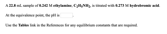 A 22.8 mL sample of 0.242 M ethylamine, C2H5NH2, is titrated with 0.273 M hydrobromic acid. At the equivalence point, the pH