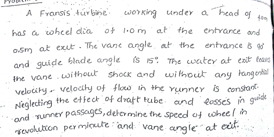 A Fyansisturbine woking undey a head o fon has a cohcel dia ot om at the entrance and and quide blade angle fs 5 he cwatey at exit leavs veloci y.. velocity of floup In the Yun ncy constant. at exut The vane angle at the entrance s 9o o.sm vane oithout shocK and wihout any tangeial and yunner passages, detcr scvolutton pey mioute cgleding the etec of dratt tube and Sosses in gui per minute-and vane angk at mine the speed of wheelin ent.