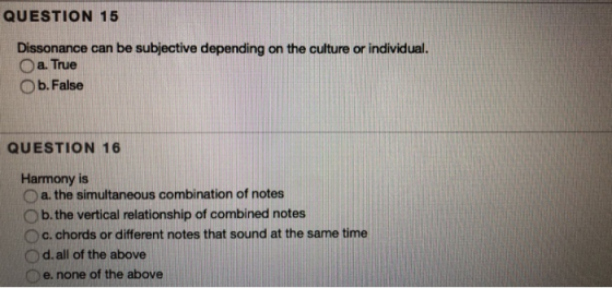 QUESTION 15 Dissonance can be subjective depending on the culture or individual. O a. True O b. False QUESTION 16 Harmony is O a. the simultaneous combination of notes O b. the vertical relationship of combined notes O c. chords or different notes that sound at the same time Od. all of the above e. none of the above