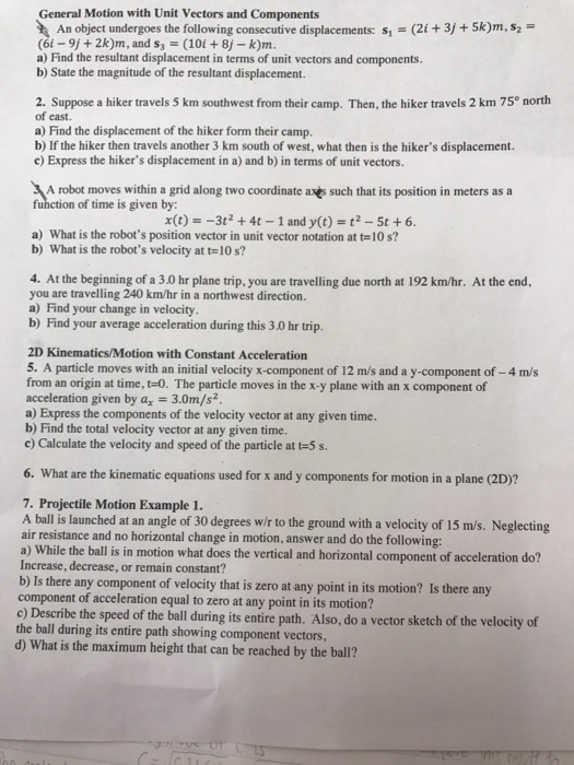 General Motion with Unit Vectors and Components An object undergoes the following consecutive displacements: s (2i +3j +5k)m,s2 (6i-91+ 2krn, and s,-(10i + 8j-km a) Find the resultant displacement in terms of unit vectors and components. b) State the magnitude of the resultant displacement. 2. Suppose a hiker travels 5 km southwest from their camp. Then, the hiker travels 2 km 75° north of east. a) Find the displacement of the hiker form their camp. b) If the hiker then travels another 3 km south of west, what then is the hikers displacement. c) Express the hikers displacement in a) and b) in terms of unit vectors. A robot moves within a grid along two coordinate axes such that its position in meters as a function of time is given by: x(t)--3t2 +4t 1 and y(t) t2 5t +6 a) What is the robots position vector in unit vector notation at t-10 s? b) What is the robots velocity at t-10 s? 4. At the beginning of a 3.0 hr plane trip, you are travelling due north at 192 km/hr. At the end you are travelling 240 km/hr in a northwest direction. a) Find your change in velocity b) Find your average acceleration during this 3.0 hr trip. 2D Kinematics/Motion with Constant Acceleration 5. A particle moves with an initial velocity x-component of 12 m/s and a y-component of -4 m/s from an origin at time, t-0. The particle moves in the x-y plane with an x component of acceleration given by a 3.0m/s2 a) Express the components of the velocity vector at any given time. b) Find the total velocity vector at any given time. c) Calculate the velocity and speed of the particle at t-5 s. 6. What are the kinematic equations used for x and y components for motion in a plane (2D)? 7. Projectile Motion Example 1. A ball is launched at an angle of 30 degrees wir to the ground with a velocity of 15 m/s. Neglecting air resistance and no horizontal change in motion, answer and do the following: a) While the ball is in motion what does the vertical and horizontal component of acceleration do? Increase, decrease, or remain constant? b) Is there any component of velocity that is zero at any point in its motion? Is there any component of acceleration equal to zero at any point in its motion? c) Describe the speed of the ball during its entire path. Also, do a vector sketch of the velocity of the ball during its entire path showing component vectors, d) What is the maximum height that can be reached by the ball?